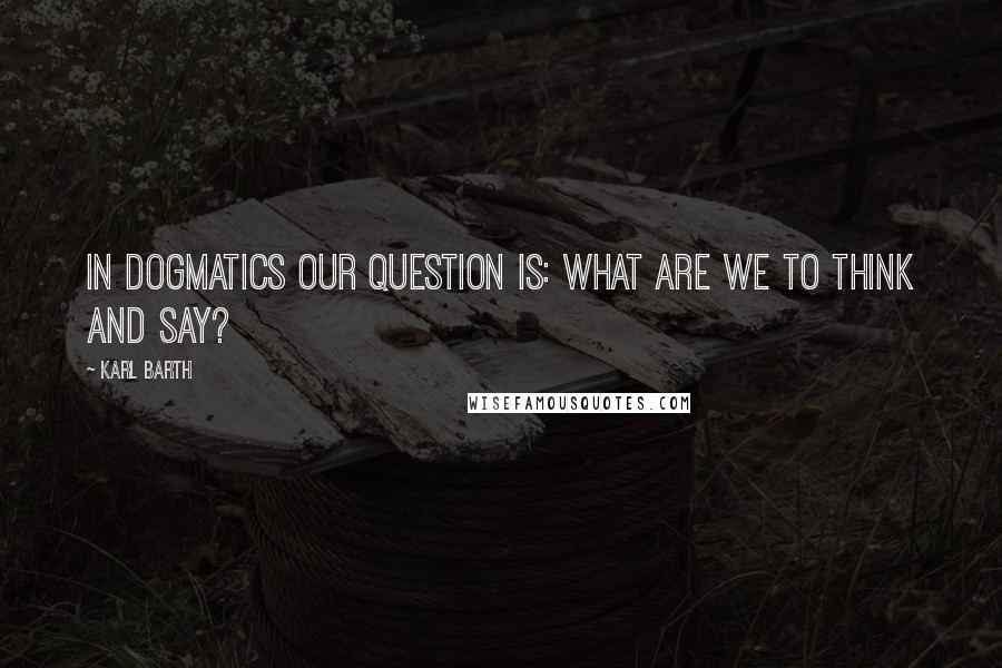 Karl Barth Quotes: In dogmatics our question is: What are we to think and say?