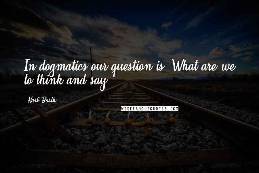 Karl Barth Quotes: In dogmatics our question is: What are we to think and say?