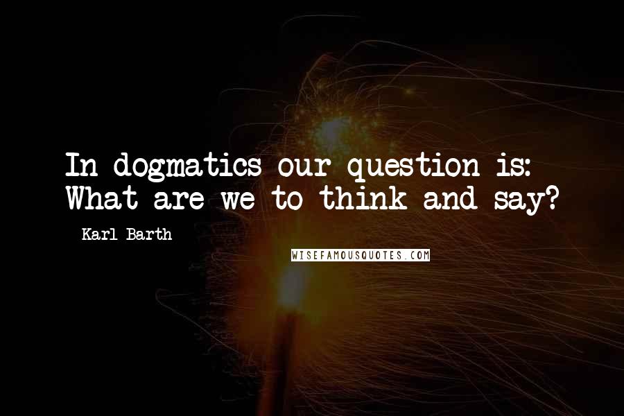 Karl Barth Quotes: In dogmatics our question is: What are we to think and say?