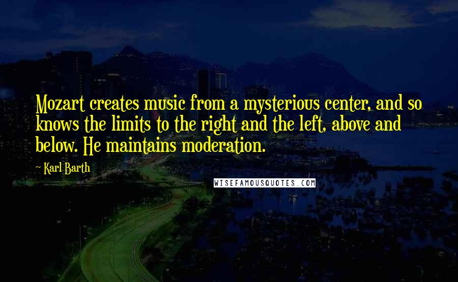 Karl Barth Quotes: Mozart creates music from a mysterious center, and so knows the limits to the right and the left, above and below. He maintains moderation.