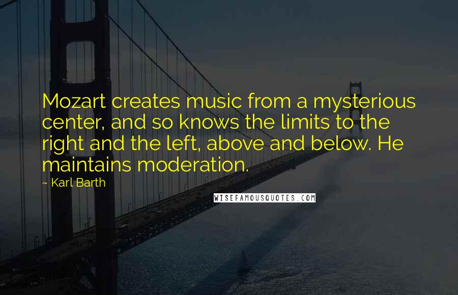 Karl Barth Quotes: Mozart creates music from a mysterious center, and so knows the limits to the right and the left, above and below. He maintains moderation.