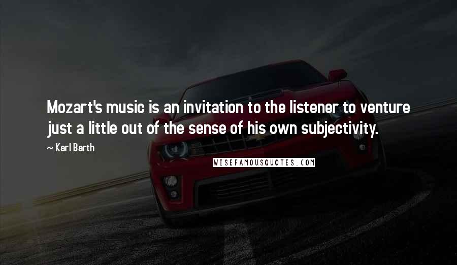 Karl Barth Quotes: Mozart's music is an invitation to the listener to venture just a little out of the sense of his own subjectivity.