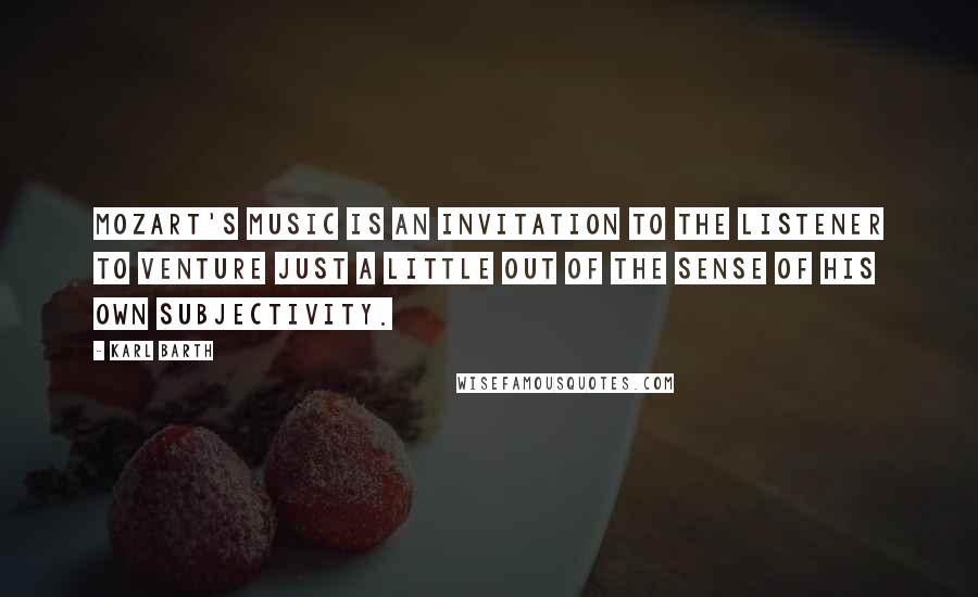 Karl Barth Quotes: Mozart's music is an invitation to the listener to venture just a little out of the sense of his own subjectivity.