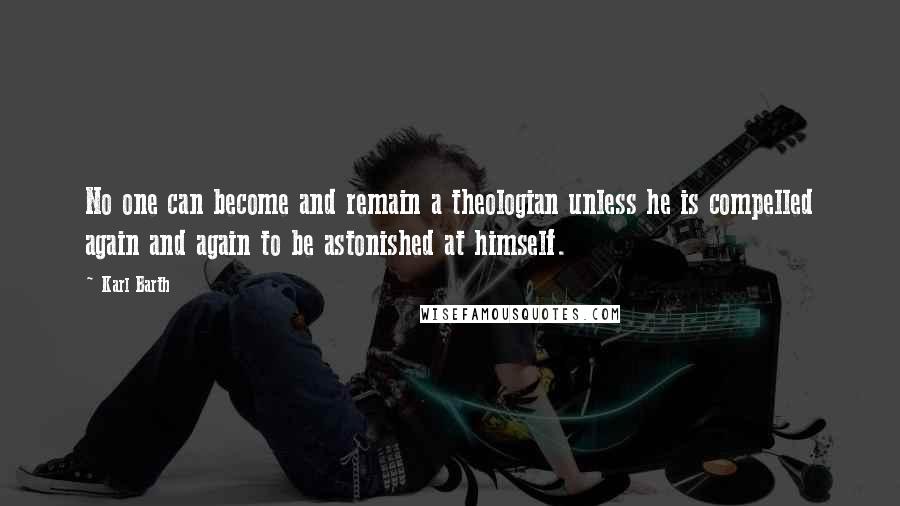 Karl Barth Quotes: No one can become and remain a theologian unless he is compelled again and again to be astonished at himself.