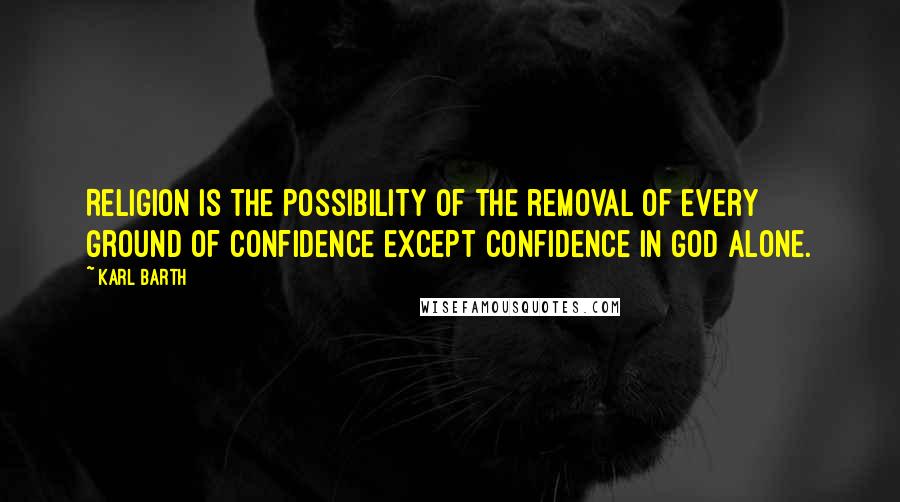 Karl Barth Quotes: Religion is the possibility of the removal of every ground of confidence except confidence in God alone.