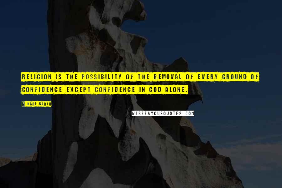 Karl Barth Quotes: Religion is the possibility of the removal of every ground of confidence except confidence in God alone.
