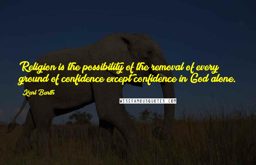 Karl Barth Quotes: Religion is the possibility of the removal of every ground of confidence except confidence in God alone.