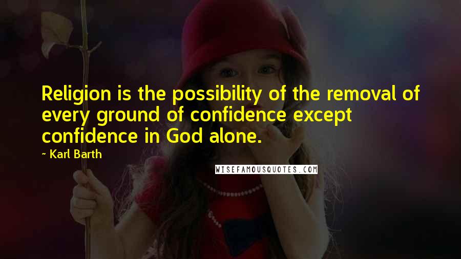 Karl Barth Quotes: Religion is the possibility of the removal of every ground of confidence except confidence in God alone.