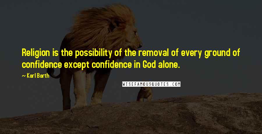 Karl Barth Quotes: Religion is the possibility of the removal of every ground of confidence except confidence in God alone.