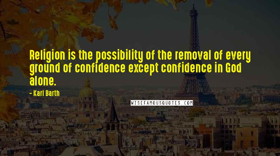 Karl Barth Quotes: Religion is the possibility of the removal of every ground of confidence except confidence in God alone.