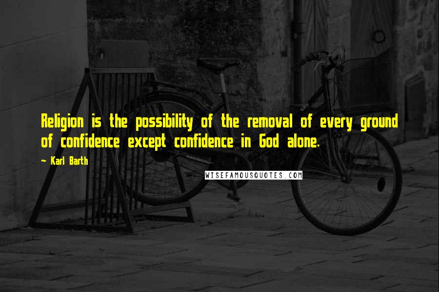 Karl Barth Quotes: Religion is the possibility of the removal of every ground of confidence except confidence in God alone.