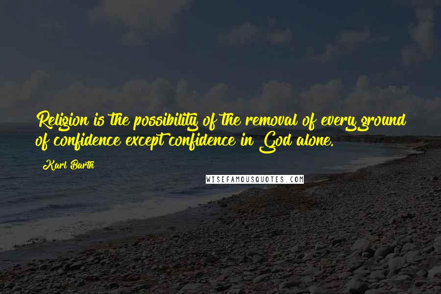 Karl Barth Quotes: Religion is the possibility of the removal of every ground of confidence except confidence in God alone.