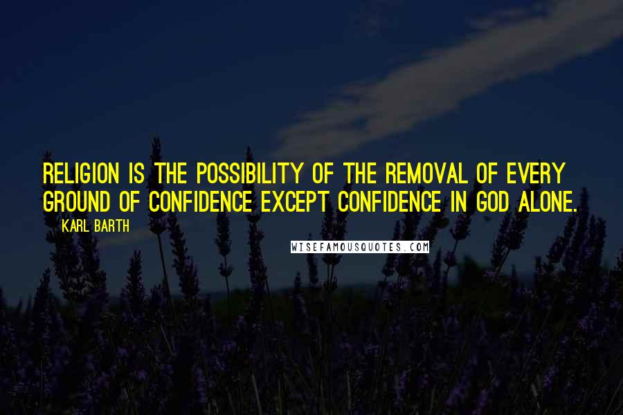 Karl Barth Quotes: Religion is the possibility of the removal of every ground of confidence except confidence in God alone.