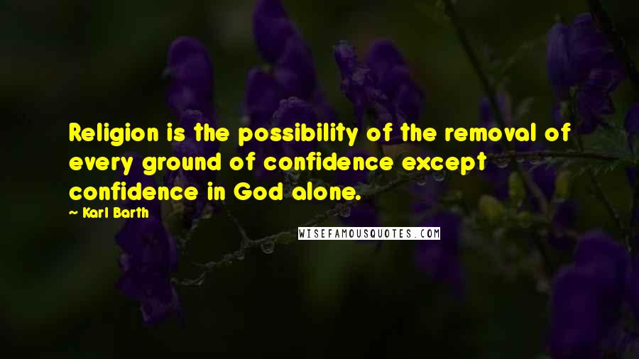 Karl Barth Quotes: Religion is the possibility of the removal of every ground of confidence except confidence in God alone.