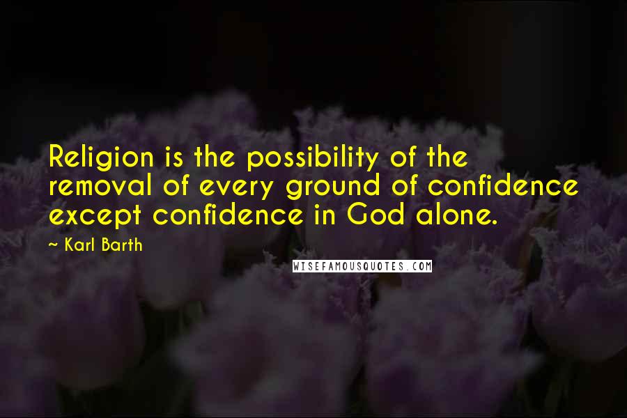 Karl Barth Quotes: Religion is the possibility of the removal of every ground of confidence except confidence in God alone.
