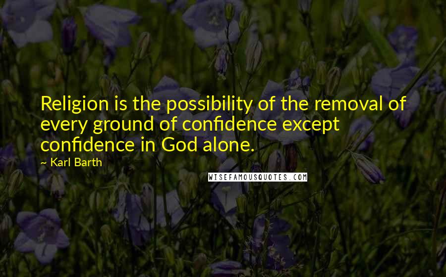 Karl Barth Quotes: Religion is the possibility of the removal of every ground of confidence except confidence in God alone.