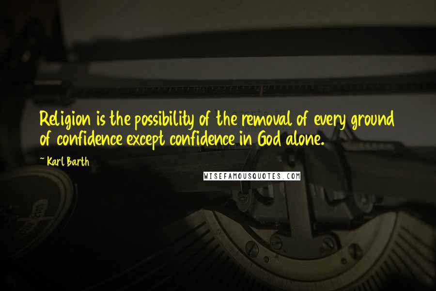 Karl Barth Quotes: Religion is the possibility of the removal of every ground of confidence except confidence in God alone.