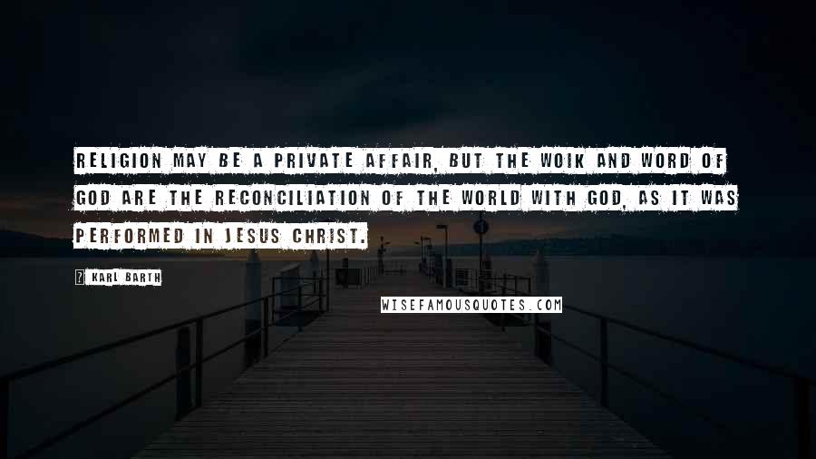 Karl Barth Quotes: Religion may be a private affair, but the woik and word of God are the reconciliation of the world with God, as it was performed in Jesus Christ.