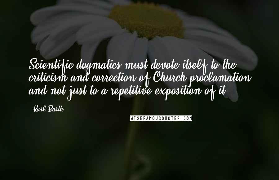 Karl Barth Quotes: Scientific dogmatics must devote itself to the criticism and correction of Church proclamation and not just to a repetitive exposition of it.