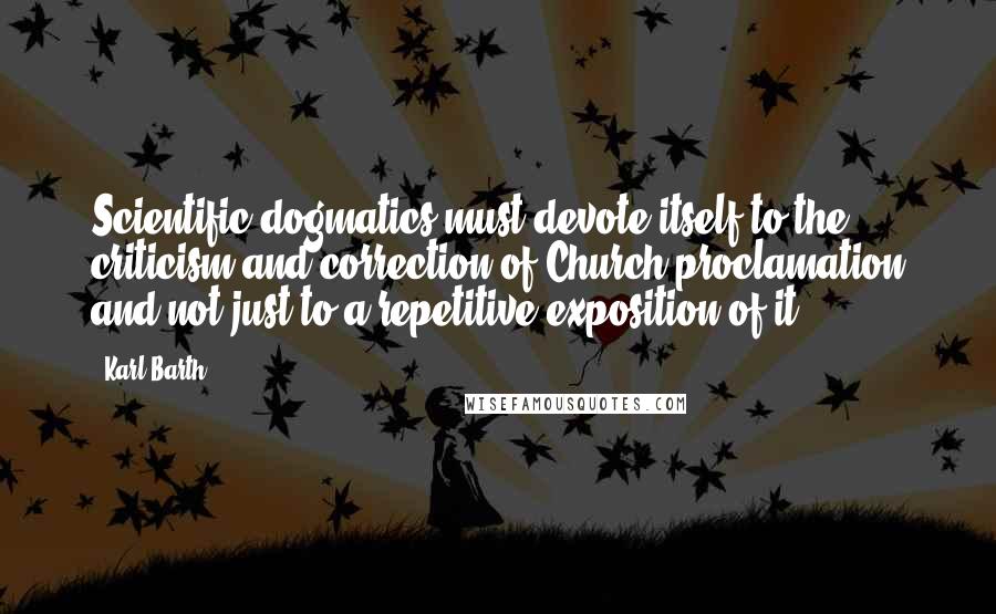 Karl Barth Quotes: Scientific dogmatics must devote itself to the criticism and correction of Church proclamation and not just to a repetitive exposition of it.