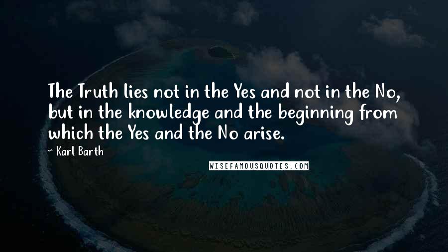 Karl Barth Quotes: The Truth lies not in the Yes and not in the No, but in the knowledge and the beginning from which the Yes and the No arise.