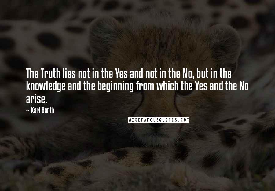 Karl Barth Quotes: The Truth lies not in the Yes and not in the No, but in the knowledge and the beginning from which the Yes and the No arise.