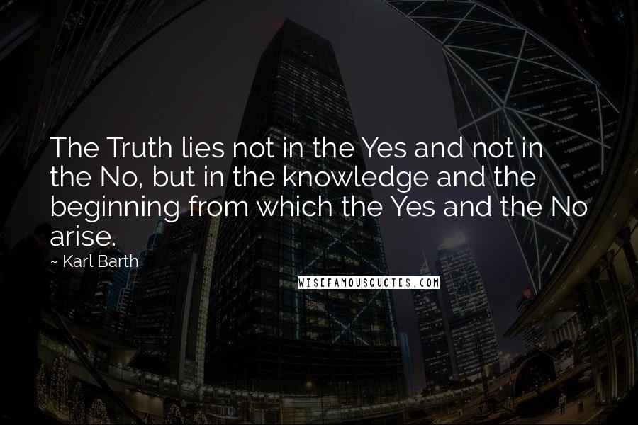 Karl Barth Quotes: The Truth lies not in the Yes and not in the No, but in the knowledge and the beginning from which the Yes and the No arise.