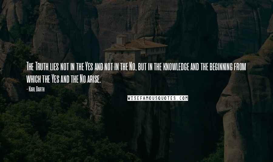 Karl Barth Quotes: The Truth lies not in the Yes and not in the No, but in the knowledge and the beginning from which the Yes and the No arise.