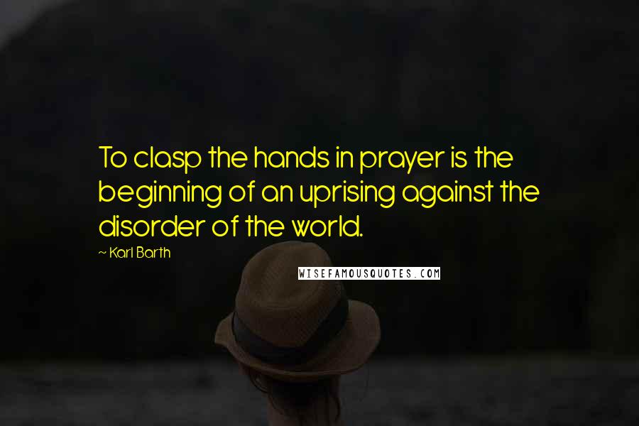 Karl Barth Quotes: To clasp the hands in prayer is the beginning of an uprising against the disorder of the world.