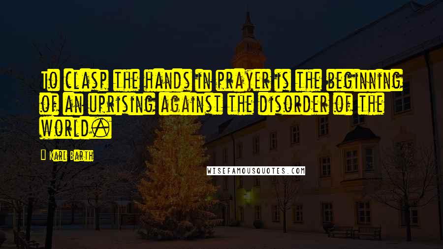 Karl Barth Quotes: To clasp the hands in prayer is the beginning of an uprising against the disorder of the world.