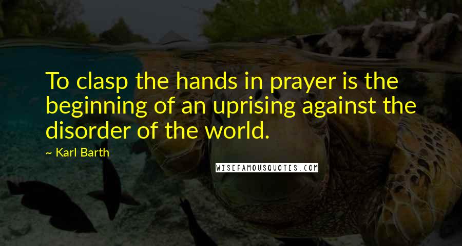 Karl Barth Quotes: To clasp the hands in prayer is the beginning of an uprising against the disorder of the world.