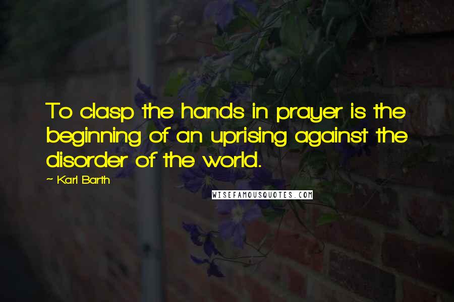 Karl Barth Quotes: To clasp the hands in prayer is the beginning of an uprising against the disorder of the world.