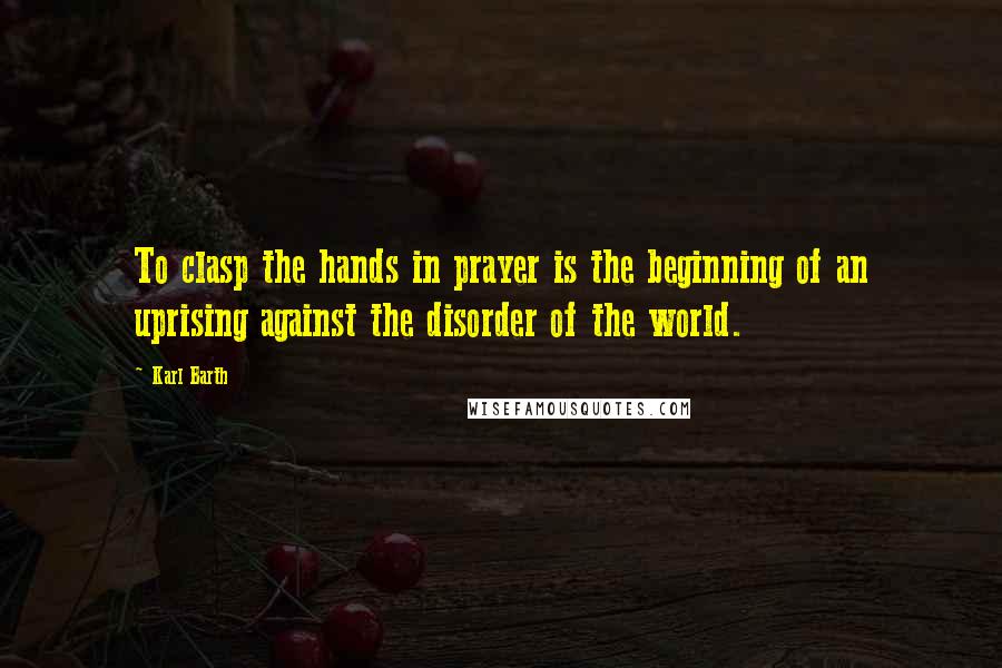 Karl Barth Quotes: To clasp the hands in prayer is the beginning of an uprising against the disorder of the world.