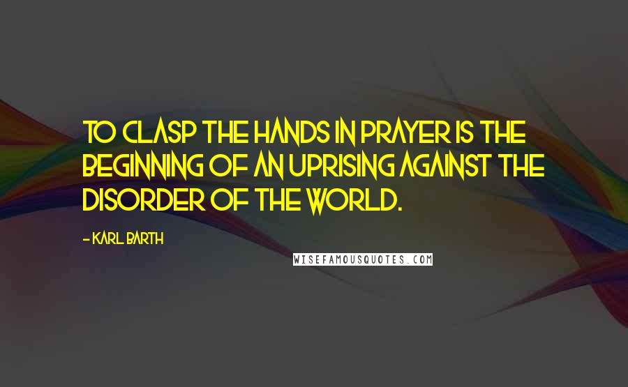 Karl Barth Quotes: To clasp the hands in prayer is the beginning of an uprising against the disorder of the world.