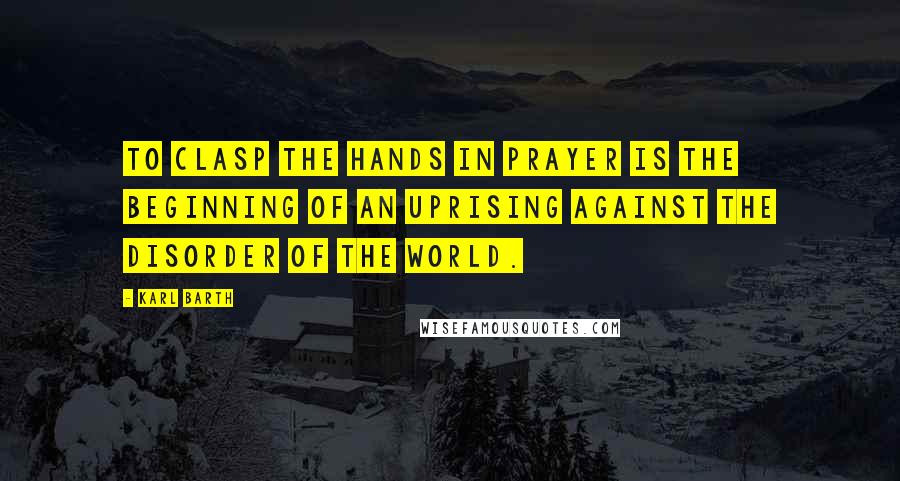 Karl Barth Quotes: To clasp the hands in prayer is the beginning of an uprising against the disorder of the world.