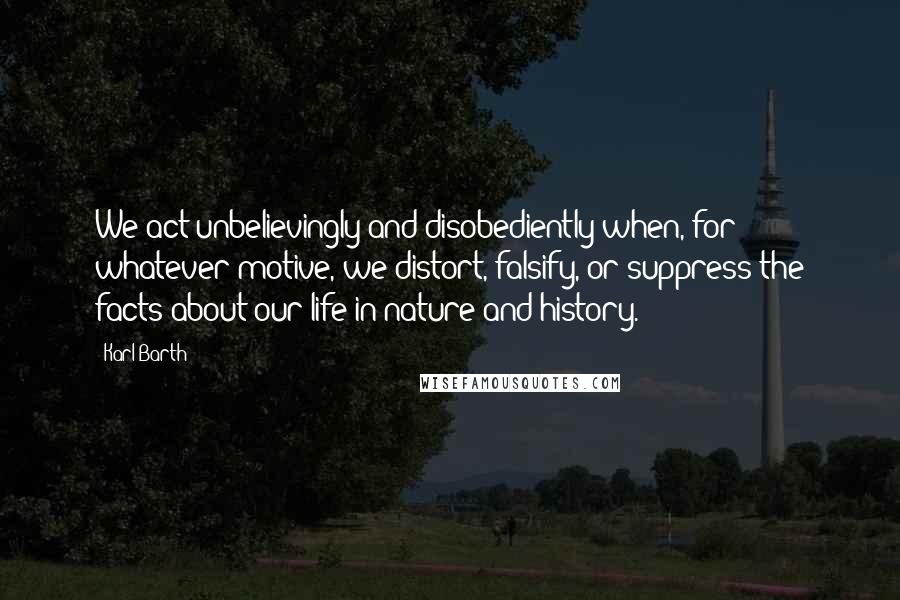 Karl Barth Quotes: We act unbelievingly and disobediently when, for whatever motive, we distort, falsify, or suppress the facts about our life in nature and history.