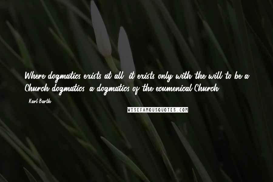 Karl Barth Quotes: Where dogmatics exists at all, it exists only with the will to be a Church dogmatics, a dogmatics of the ecumenical Church.