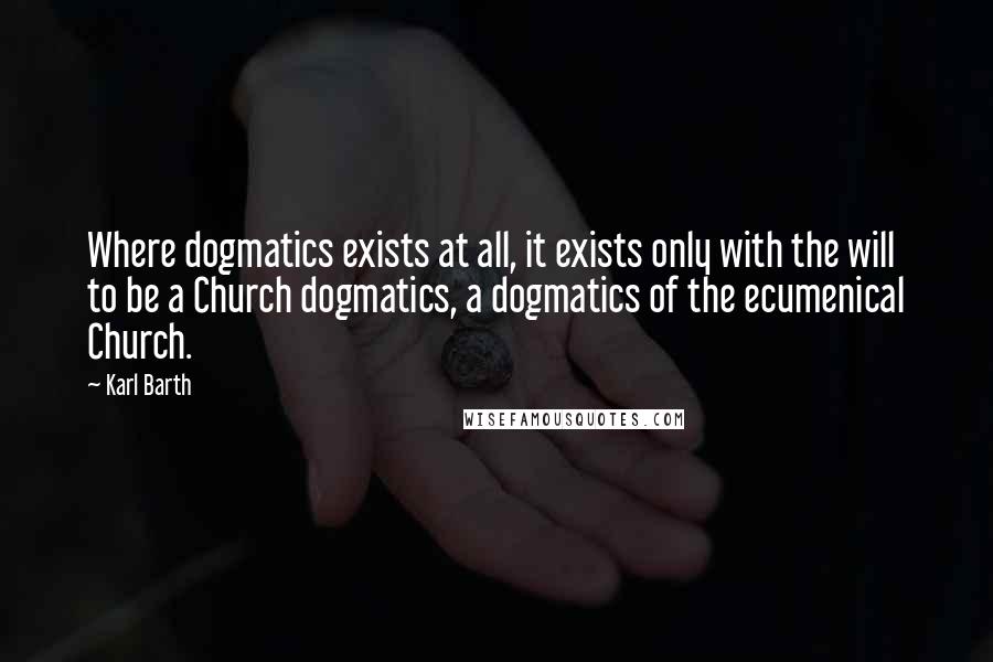 Karl Barth Quotes: Where dogmatics exists at all, it exists only with the will to be a Church dogmatics, a dogmatics of the ecumenical Church.