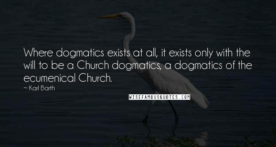 Karl Barth Quotes: Where dogmatics exists at all, it exists only with the will to be a Church dogmatics, a dogmatics of the ecumenical Church.