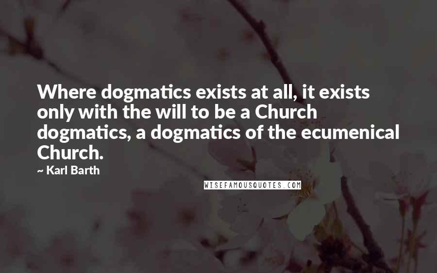 Karl Barth Quotes: Where dogmatics exists at all, it exists only with the will to be a Church dogmatics, a dogmatics of the ecumenical Church.