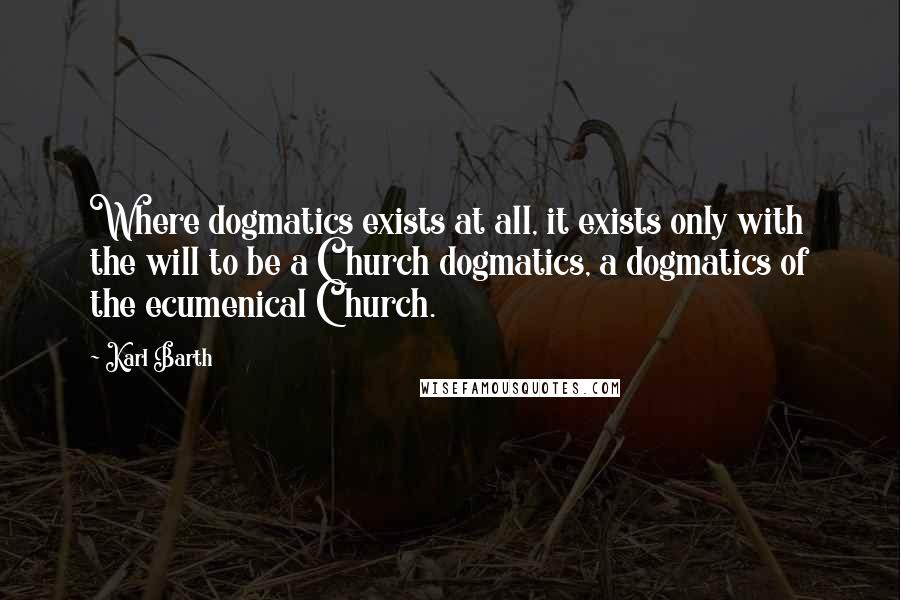 Karl Barth Quotes: Where dogmatics exists at all, it exists only with the will to be a Church dogmatics, a dogmatics of the ecumenical Church.