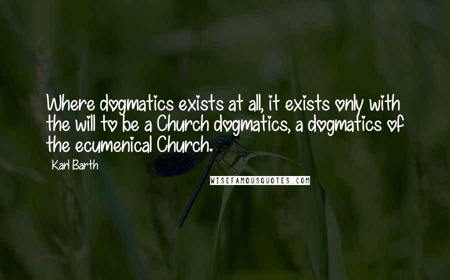 Karl Barth Quotes: Where dogmatics exists at all, it exists only with the will to be a Church dogmatics, a dogmatics of the ecumenical Church.