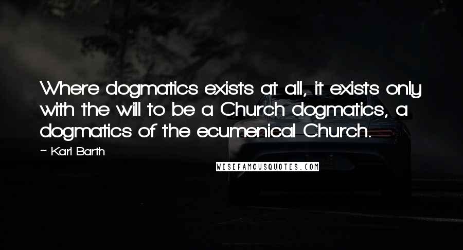 Karl Barth Quotes: Where dogmatics exists at all, it exists only with the will to be a Church dogmatics, a dogmatics of the ecumenical Church.