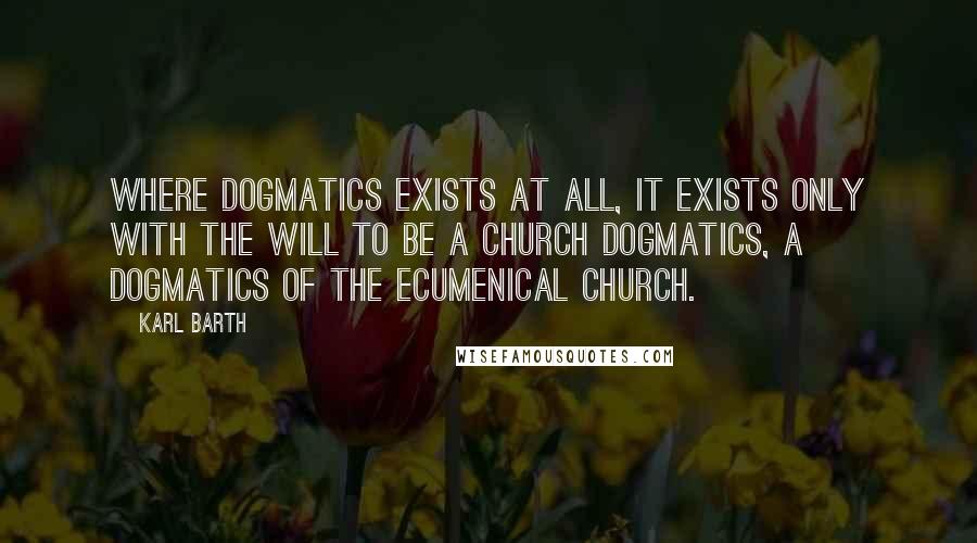 Karl Barth Quotes: Where dogmatics exists at all, it exists only with the will to be a Church dogmatics, a dogmatics of the ecumenical Church.