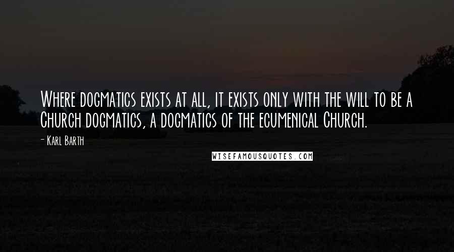 Karl Barth Quotes: Where dogmatics exists at all, it exists only with the will to be a Church dogmatics, a dogmatics of the ecumenical Church.