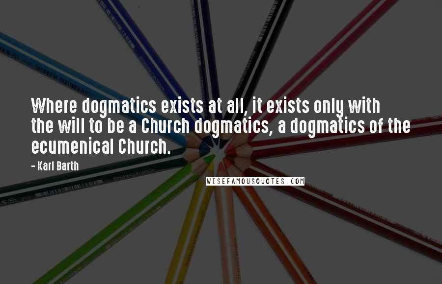 Karl Barth Quotes: Where dogmatics exists at all, it exists only with the will to be a Church dogmatics, a dogmatics of the ecumenical Church.