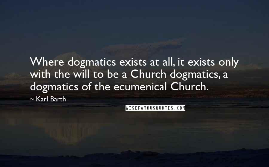 Karl Barth Quotes: Where dogmatics exists at all, it exists only with the will to be a Church dogmatics, a dogmatics of the ecumenical Church.