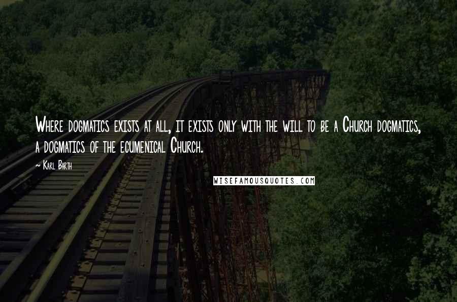 Karl Barth Quotes: Where dogmatics exists at all, it exists only with the will to be a Church dogmatics, a dogmatics of the ecumenical Church.