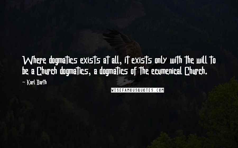 Karl Barth Quotes: Where dogmatics exists at all, it exists only with the will to be a Church dogmatics, a dogmatics of the ecumenical Church.