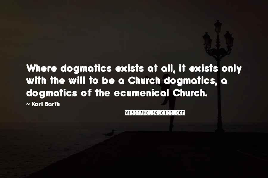 Karl Barth Quotes: Where dogmatics exists at all, it exists only with the will to be a Church dogmatics, a dogmatics of the ecumenical Church.